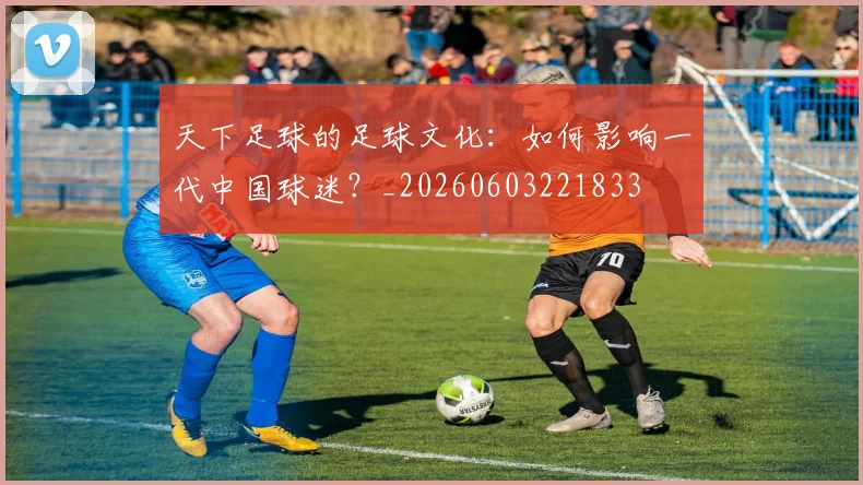 天下足球的足球文化：如何影响一代中国球迷？_20260603221833