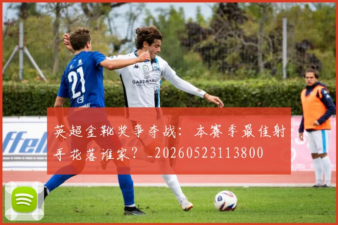 英超金靴奖争夺战:本赛季最佳射手花落谁家?_20260523113800