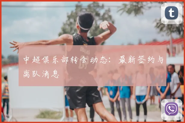 中超俱乐部转会动态：最新签约与离队消息