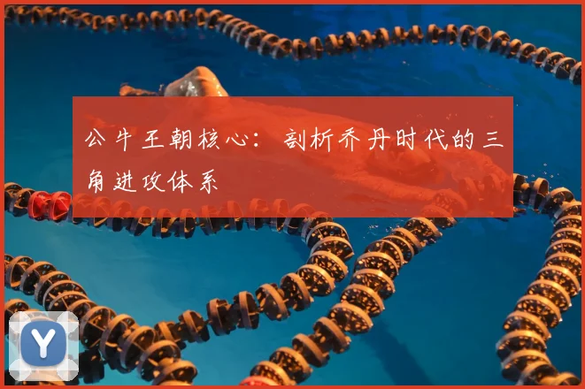 公牛王朝核心:剖析乔丹时代的三角进攻体系