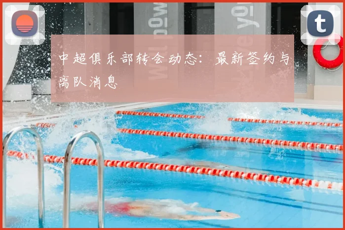 中超俱乐部转会动态:最新签约与离队消息