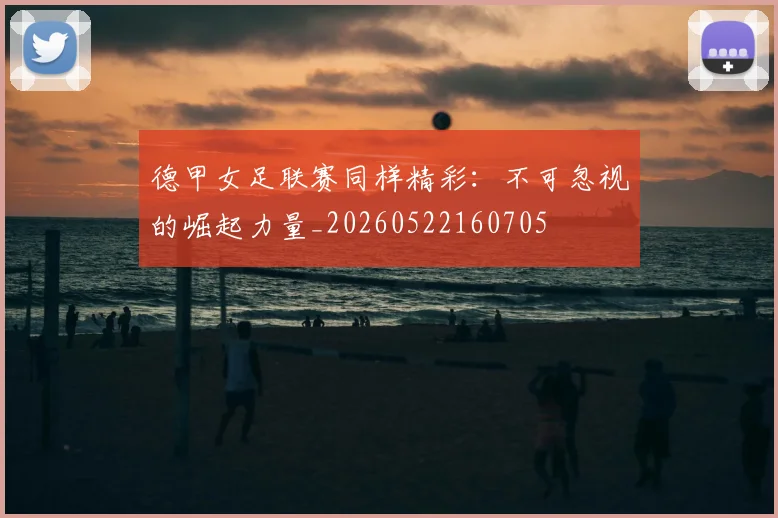 德甲女足联赛同样精彩：不可忽视的崛起力量_20260522160705